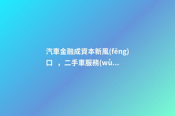 汽車金融成資本新風(fēng)口，二手車服務(wù)崛起！